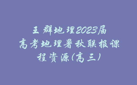 王群地理2023届高考地理暑秋联报课程资源(高三)-吾爱学吧