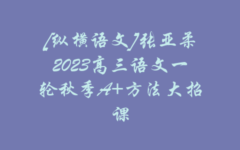 [纵横语文]张亚柔2023高三语文一轮秋季A+方法大招课-吾爱学吧