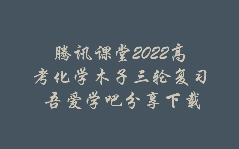 腾讯课堂2022高考化学木子三轮复习 吾爱学吧分享下载-吾爱学吧