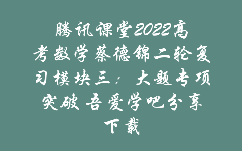 腾讯课堂2022高考数学蔡德锦二轮复习模块三：大题专项突破 吾爱学吧分享下载-吾爱学吧