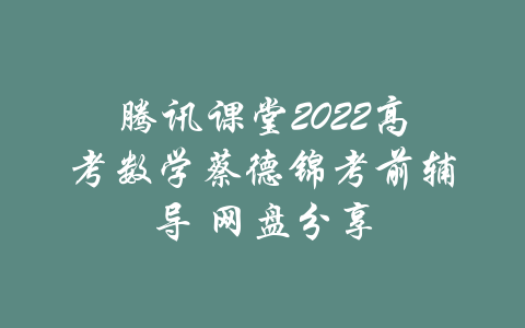 腾讯课堂2022高考数学蔡德锦考前辅导 网盘分享-吾爱学吧