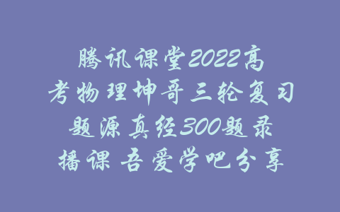 腾讯课堂2022高考物理坤哥三轮复习题源真经300题录播课 吾爱学吧分享-吾爱学吧