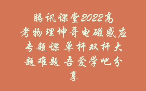 腾讯课堂2022高考物理坤哥电磁感应专题课 单杆双杆大题难题 吾爱学吧分享-吾爱学吧