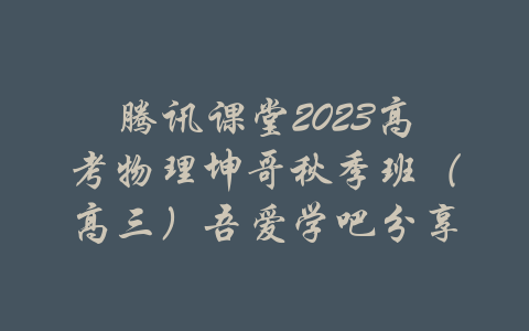 腾讯课堂2023高考物理坤哥秋季班（高三）吾爱学吧分享-吾爱学吧