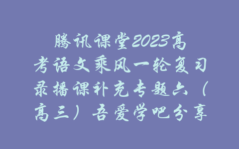 腾讯课堂2023高考语文乘风一轮复习录播课补充专题六（高三）吾爱学吧分享-吾爱学吧