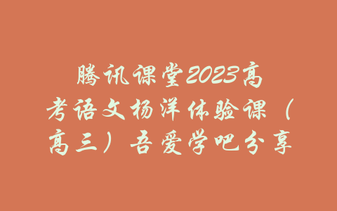 腾讯课堂2023高考语文杨洋体验课（高三）吾爱学吧分享-吾爱学吧