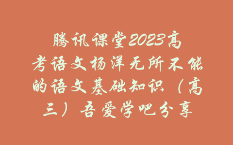 腾讯课堂2023高考语文杨洋无所不能的语文基础知识（高三）吾爱学吧分享-吾爱学吧