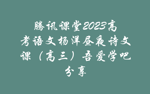 腾讯课堂2023高考语文杨洋昼夜诗文课（高三）吾爱学吧分享-吾爱学吧