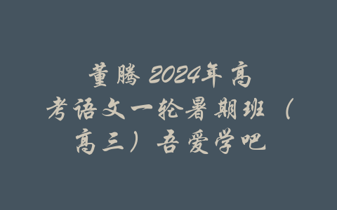 董腾 2024年高考语文一轮暑期班（高三）吾爱学吧-吾爱学吧