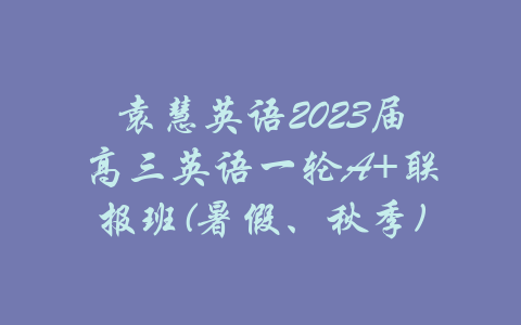 袁慧英语2023届高三英语一轮A+联报班(暑假、秋季)-吾爱学吧