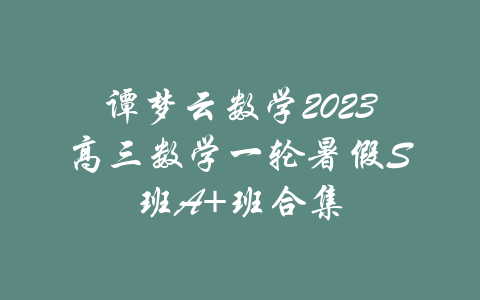 谭梦云数学2023高三数学一轮暑假S班A+班合集-吾爱学吧