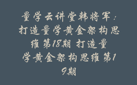 量学云讲堂韩将军：打造量学黄金架构思维第18期 打造量学黄金架构思维第19期-吾爱学吧