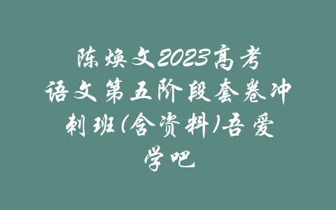 陈焕文2023高考语文第五阶段套卷冲刺班(含资料)吾爱学吧-吾爱学吧