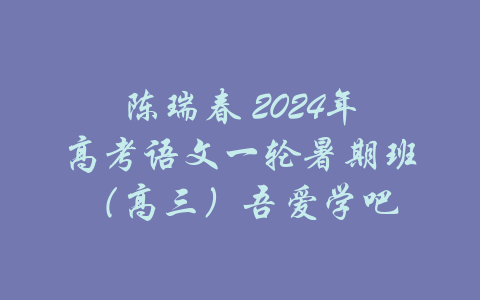 陈瑞春 2024年高考语文一轮暑期班（高三）吾爱学吧-吾爱学吧