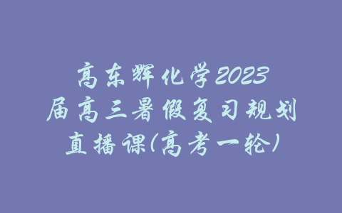 高东辉化学2023届高三暑假复习规划直播课(高考一轮)-吾爱学吧