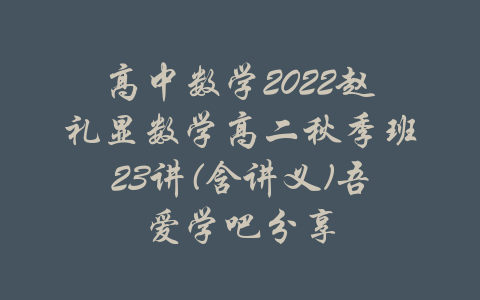 高中数学2022赵礼显数学高二秋季班23讲(含讲义)吾爱学吧分享-吾爱学吧