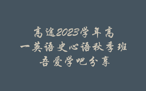 高途2023学年高一英语史心语秋季班 吾爱学吧分享-吾爱学吧