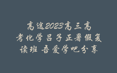 高途2023高三高考化学吕子正暑假复读班 吾爱学吧分享-吾爱学吧