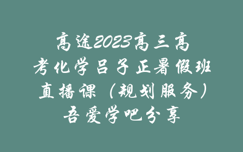 高途2023高三高考化学吕子正暑假班直播课（规划服务）吾爱学吧分享-吾爱学吧